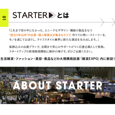 STARTER（スターター）設立5年以内の企業・個人事業主が集まるエリア。装飾込みの出展プランで、会期まで安心のサポートがつく応援企画です。新規販路開拓にぜひご出展ください。